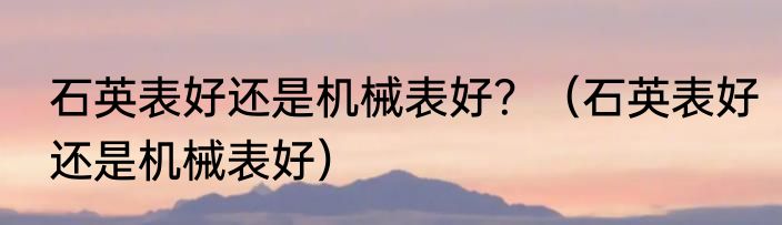 石英表好还是机械表好？（石英表好还是机械表好）