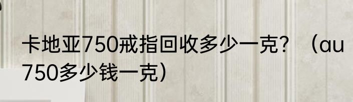 卡地亚750戒指回收多少一克？（au750多少钱一克）
