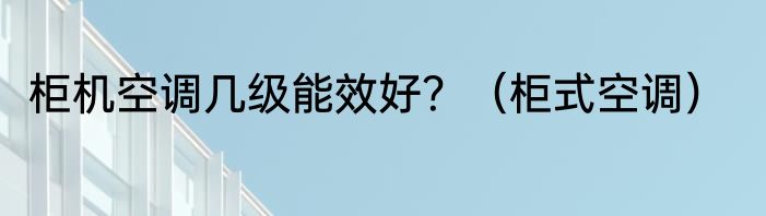 柜机空调几级能效好？（柜式空调）