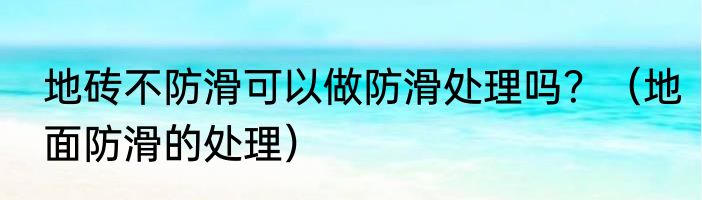 地砖不防滑可以做防滑处理吗？（地面防滑的处理）