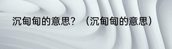 沉甸甸的意思？（沉甸甸的意思）