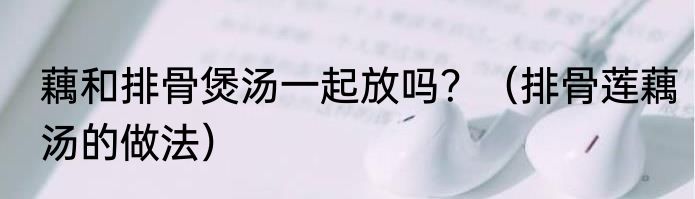 藕和排骨煲汤一起放吗？（排骨莲藕汤的做法）