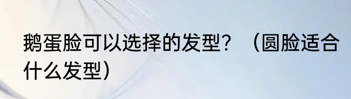 鹅蛋脸可以选择的发型？（圆脸适合什么发型）