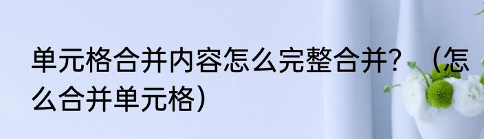 单元格合并内容怎么完整合并？（怎么合并单元格）