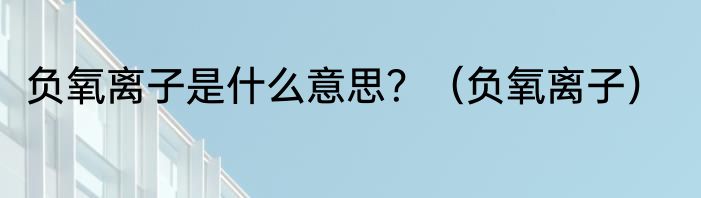 负氧离子是什么意思？（负氧离子）