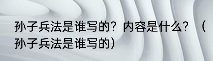 孙子兵法是谁写的？内容是什么？（孙子兵法是谁写的）