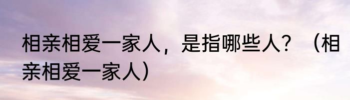 相亲相爱一家人，是指哪些人？（相亲相爱一家人）