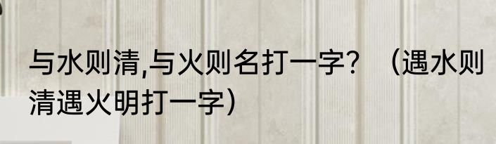 与水则清,与火则名打一字？（遇水则清遇火明打一字）