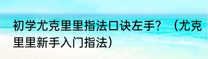 初学尤克里里指法口诀左手？（尤克里里新手入门指法）