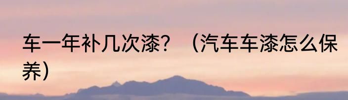 车一年补几次漆？（汽车车漆怎么保养）