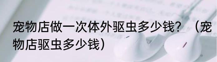 宠物店做一次体外驱虫多少钱？（宠物店驱虫多少钱）