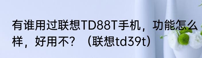 有谁用过联想TD88T手机，功能怎么样，好用不？（联想td39t）