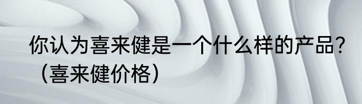 你认为喜来健是一个什么样的产品？（喜来健价格）