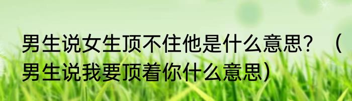 男生说女生顶不住他是什么意思？（男生说我要顶着你什么意思）