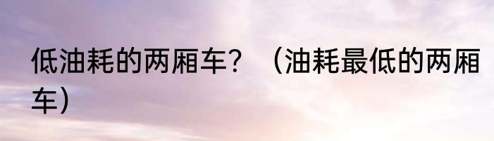 低油耗的两厢车？（油耗最低的两厢车）