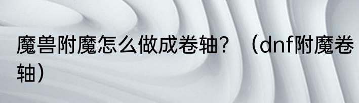 魔兽附魔怎么做成卷轴？（dnf附魔卷轴）