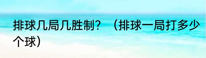 排球几局几胜制？（排球一局打多少个球）