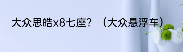 大众思皓x8七座？（大众悬浮车）