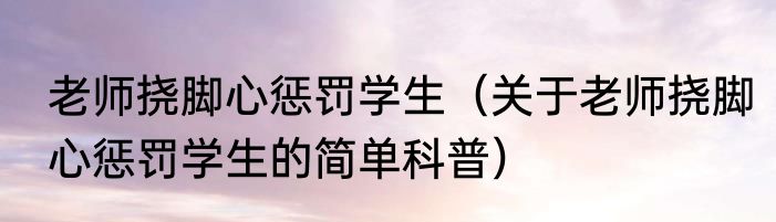 老师挠脚心惩罚学生（关于老师挠脚心惩罚学生的简单科普）
