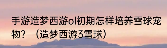 手游造梦西游ol初期怎样培养雪球宠物？（造梦西游3雪球）