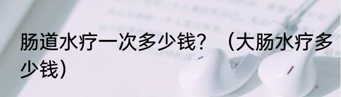 肠道水疗一次多少钱？（大肠水疗多少钱）