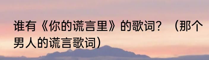 谁有《你的谎言里》的歌词？（那个男人的谎言歌词）