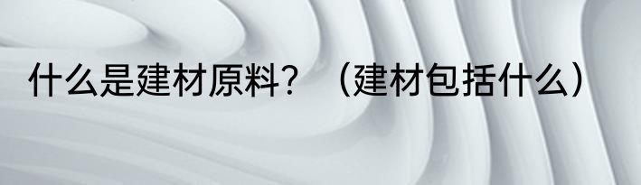 什么是建材原料？（建材包括什么）