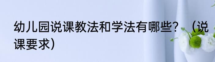 幼儿园说课教法和学法有哪些？（说课要求）