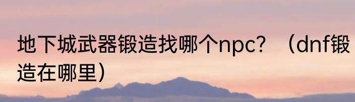 地下城武器锻造找哪个npc？（dnf锻造在哪里）