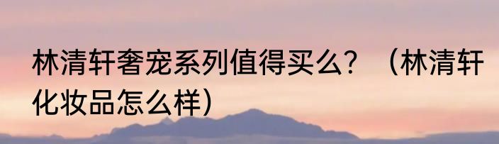 林清轩奢宠系列值得买么？（林清轩化妆品怎么样）