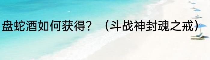 盘蛇酒如何获得？（斗战神封魂之戒）