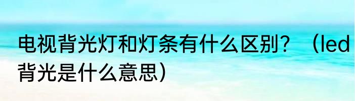 电视背光灯和灯条有什么区别？（led背光是什么意思）