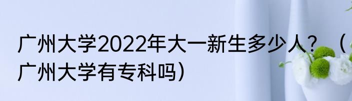 广州大学2022年大一新生多少人？（广州大学有专科吗）