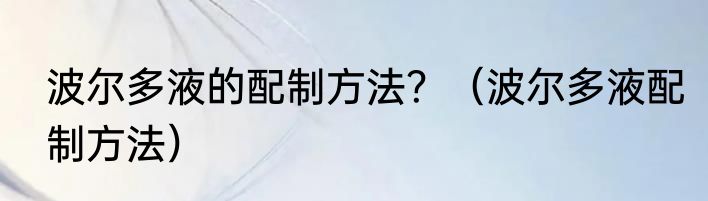 波尔多液的配制方法？（波尔多液配制方法）
