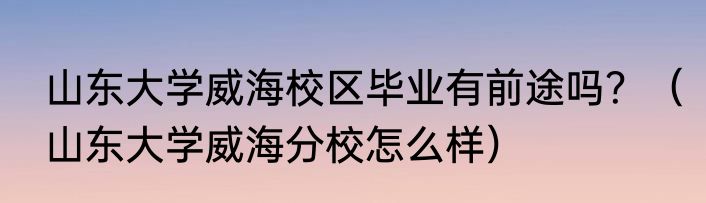 山东大学威海校区毕业有前途吗？（山东大学威海分校怎么样）