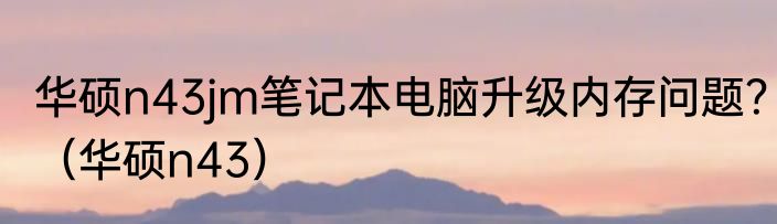 华硕n43jm笔记本电脑升级内存问题？（华硕n43）