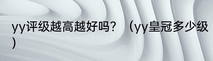 yy评级越高越好吗？（yy皇冠多少级）