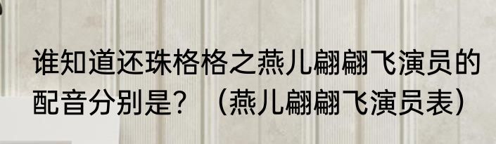 谁知道还珠格格之燕儿翩翩飞演员的配音分别是？（燕儿翩翩飞演员表）