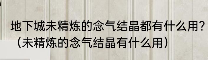 地下城未精炼的念气结晶都有什么用？（未精炼的念气结晶有什么用）