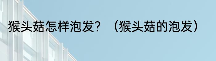 猴头菇怎样泡发？（猴头菇的泡发）