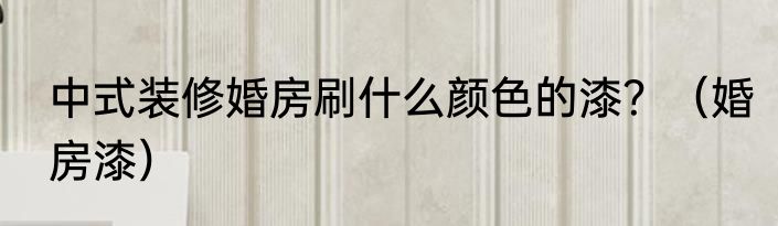 中式装修婚房刷什么颜色的漆？（婚房漆）