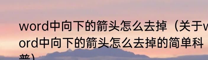word中向下的箭头怎么去掉（关于word中向下的箭头怎么去掉的简单科普）