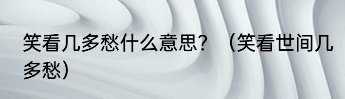 笑看几多愁什么意思？（笑看世间几多愁）