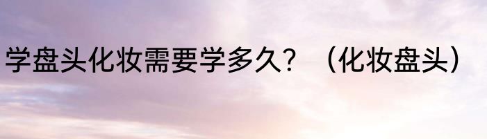 学盘头化妆需要学多久？（化妆盘头）