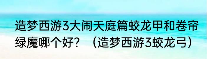 造梦西游3大闹天庭篇蛟龙甲和卷帘绿魔哪个好？（造梦西游3蛟龙弓）