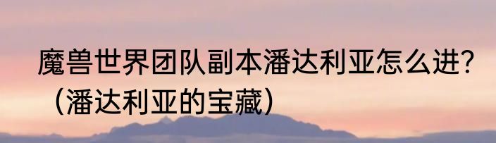 魔兽世界团队副本潘达利亚怎么进？（潘达利亚的宝藏）