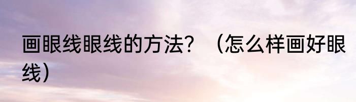 画眼线眼线的方法？（怎么样画好眼线）