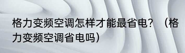 格力变频空调怎样才能最省电？（格力变频空调省电吗）