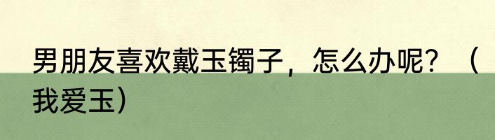 男朋友喜欢戴玉镯子，怎么办呢？（我爱玉）