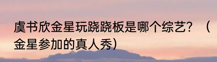 虞书欣金星玩跷跷板是哪个综艺？（金星参加的真人秀）